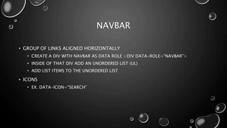 NAVBAR 
• GROUP OF LINKS ALIGNED HORIZONTALLY 
• CREATE A DIV WITH NAVBAR AS DATA ROLE <DIV DATA-ROLE=“NAVBAR”> 
• INSIDE OF THAT DIV ADD AN UNORDERED LIST (UL) 
• ADD LIST ITEMS TO THE UNORDERED LIST 
• ICONS 
• EX. DATA-ICON=“SEARCH” 
 