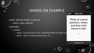 HANDS ON EXAMPLE 
• WHAT ARE WE GOING TO BUILD? 
• MAGIC 8 BALL WEB APP 
• FEATURES 
• 2 PAGES 
• HOME- CLICK BUTTON TO GET A RESPONSE FROM THE MAGIC 8 BALL 
• ABOUT- LINKS TO SOCIAL MEDIA, BLOG, ETC. 
 