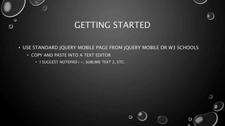 GETTING STARTED 
• USE STANDARD JQUERY MOBILE PAGE FROM JQUERY MOBILE OR W3 SCHOOLS 
• COPY AND PASTE INTO A TEXT EDITOR 
• I SUGGEST NOTEPAD++, SUBLIME TEXT 2, ETC. 
 