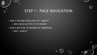 STEP 1- PAGE NAVIGATION 
• ADD A SECOND PAGE WITH ID=“ABOUT” 
• ADD A BACK BUTTON TO ITS HEADER 
• ADD A BUTTON TO HEADER OF HOMEPAGE 
• HREF=“#ABOUT” 
 