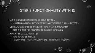 STEP 3 FUNCTIONALITY WITH JS 
• SET THE ONCLICK PROPERTY OF YOUR BUTTON 
• <BUTTON ONCLICK=“GETRESPONSE()”>ASK THE MAGIC Q BALL</BUTTON> 
• GETRESPONSE() WILL BE THE JS METHOD THAT IS TRIGGERED 
• SETS THE TEXT FOR #RESPONSE TO RANDOM EXPRESSION 
• ADD A FILE CALLED SCRIPT.JS 
• ADD REFERENCE IN HEAD 
• <SCRIPT TYPE="TEXT/JAVASCRIPT" SRC="SCRIPTS.JS"></SCRIPT> 
 