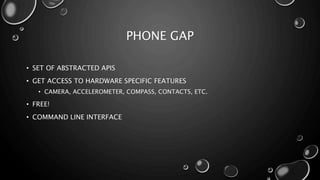 PHONE GAP 
• SET OF ABSTRACTED APIS 
• GET ACCESS TO HARDWARE SPECIFIC FEATURES 
• CAMERA, ACCELEROMETER, COMPASS, CONTACTS, ETC. 
• FREE! 
• COMMAND LINE INTERFACE 
 