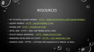 RESOURCES 
• W3 SCHOOLS JQUERY MOBILE- HTTP://WWW.W3SCHOOLS.COM/JQUERYMOBILE/ 
• JQUERY MOBILE- HTTP://JQUERYMOBILE.COM/ 
• PHONE GAP- HTTP://PHONEGAP.COM/ 
• INTEL XDK- HTTP://XDK-SOFTWARE.INTEL.COM/ 
• DVLUP (NOKIA REWARDS) - HTTP://WWW.DVLUP.COM/ 
• WINDOWS DEVELOPER ACCOUNT- HTTPS://DEV.WINDOWS.COM 
• SOURCE CODE- HTTPS://GITHUB.COM/JQQUICK223/MAGIC-Q-BALL 
