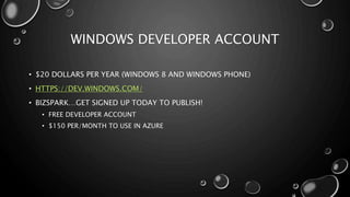 WINDOWS DEVELOPER ACCOUNT 
• $20 DOLLARS PER YEAR (WINDOWS 8 AND WINDOWS PHONE) 
• HTTPS://DEV.WINDOWS.COM/ 
• BIZSPARK…GET SIGNED UP TODAY TO PUBLISH! 
• FREE DEVELOPER ACCOUNT 
• $150 PER/MONTH TO USE IN AZURE 
 