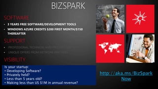 • 3 YEARS FREE SOFTWARE/DEVELOPMENT TOOLS 
• WINDOWS AZURE CREDITS $200 FIRST MONTH/$150 
THEREAFTER 
• 
• 
• 
• 
• 
Is your startup: 
• Developing Software? 
• Privately held? 
• Less than 5 years old? 
• Making less than US $1M in annual revenue? 
http://aka.ms/BizSpark 
Now 
 