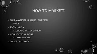 HOW TO MARKET? 
• BUILD A WEBSITE IN AZURE…FOR FREE! 
• BLOGS 
• SOCIAL MEDIA 
• FACEBOOK, TWITTER, LINKEDIN 
• HIGHLIGHTED ARTICLES 
• EX. WMPOWERUSER 
• COLLECT FEEDBACK 
 