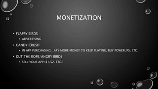 MONETIZATION 
• FLAPPY BIRDS 
• ADVERTISING 
• CANDY CRUSH 
• IN APP PURCHASING…PAY MORE MONEY TO KEEP PLAYING, BUY POWERUPS, ETC. 
• CUT THE ROPE/ANGRY BIRDS 
• SELL YOUR APP ($1,$2, ETC.) 
 