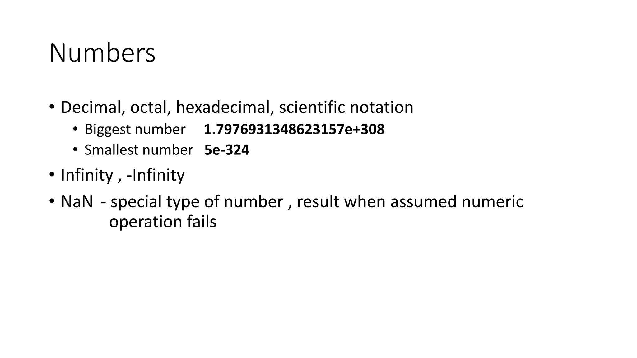 Numbers 
• Decimal, octal, hexadecimal, scientific notation 
• Biggest number 1.7976931348623157e+308 
• Smallest number 5e-324 
• Infinity , -Infinity 
• NaN - special type of number , result when assumed numeric 
operation fails 
 