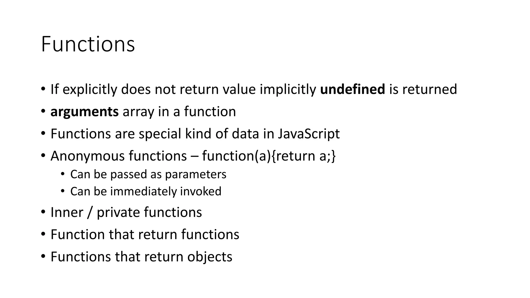 Functions 
• If explicitly does not return value implicitly undefined is returned 
• arguments array in a function 
• Functions are special kind of data in JavaScript 
• Anonymous functions – function(a){return a;} 
• Can be passed as parameters 
• Can be immediately invoked 
• Inner / private functions 
• Function that return functions 
• Functions that return objects 
 