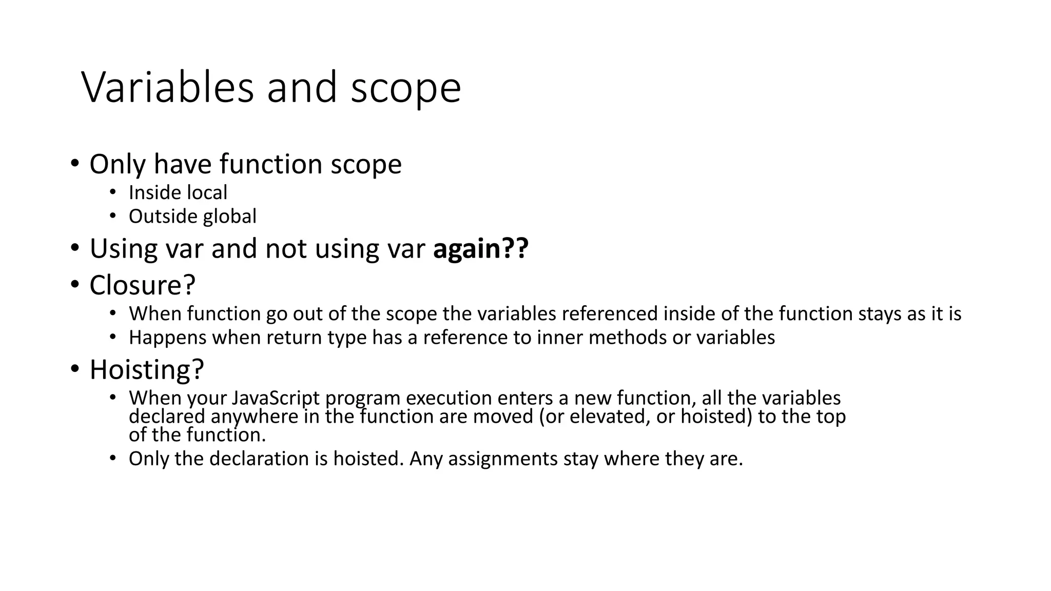 Variables and scope 
• Only have function scope 
• Inside local 
• Outside global 
• Using var and not using var again?? 
• Closure? 
• When function go out of the scope the variables referenced inside of the function stays as it is 
• Happens when return type has a reference to inner methods or variables 
• Hoisting? 
• When your JavaScript program execution enters a new function, all the variables 
declared anywhere in the function are moved (or elevated, or hoisted) to the top 
of the function. 
• Only the declaration is hoisted. Any assignments stay where they are. 
 