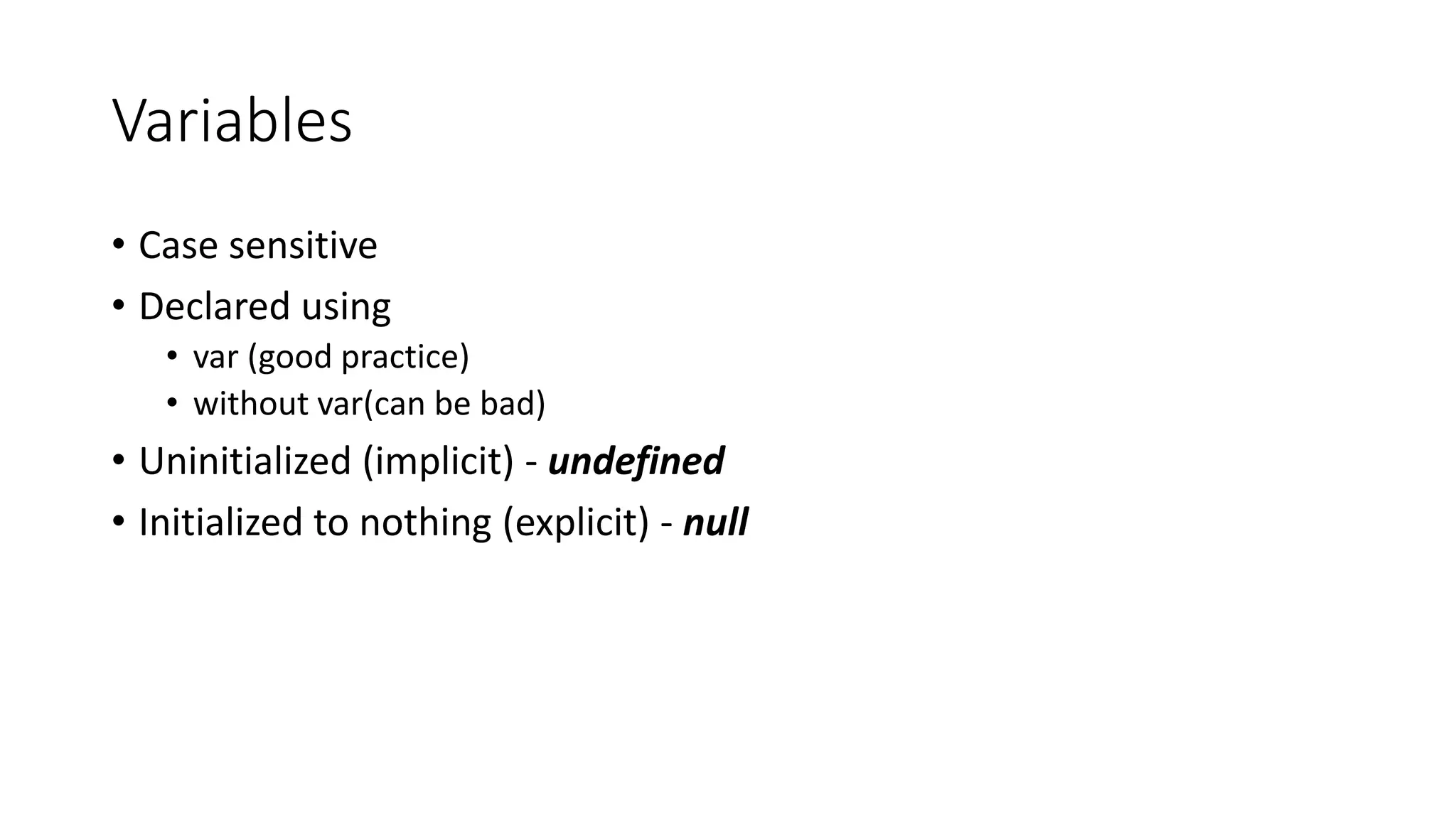 Variables 
• Case sensitive 
• Declared using 
• var (good practice) 
• without var(can be bad) 
• Uninitialized (implicit) - undefined 
• Initialized to nothing (explicit) - null 
 