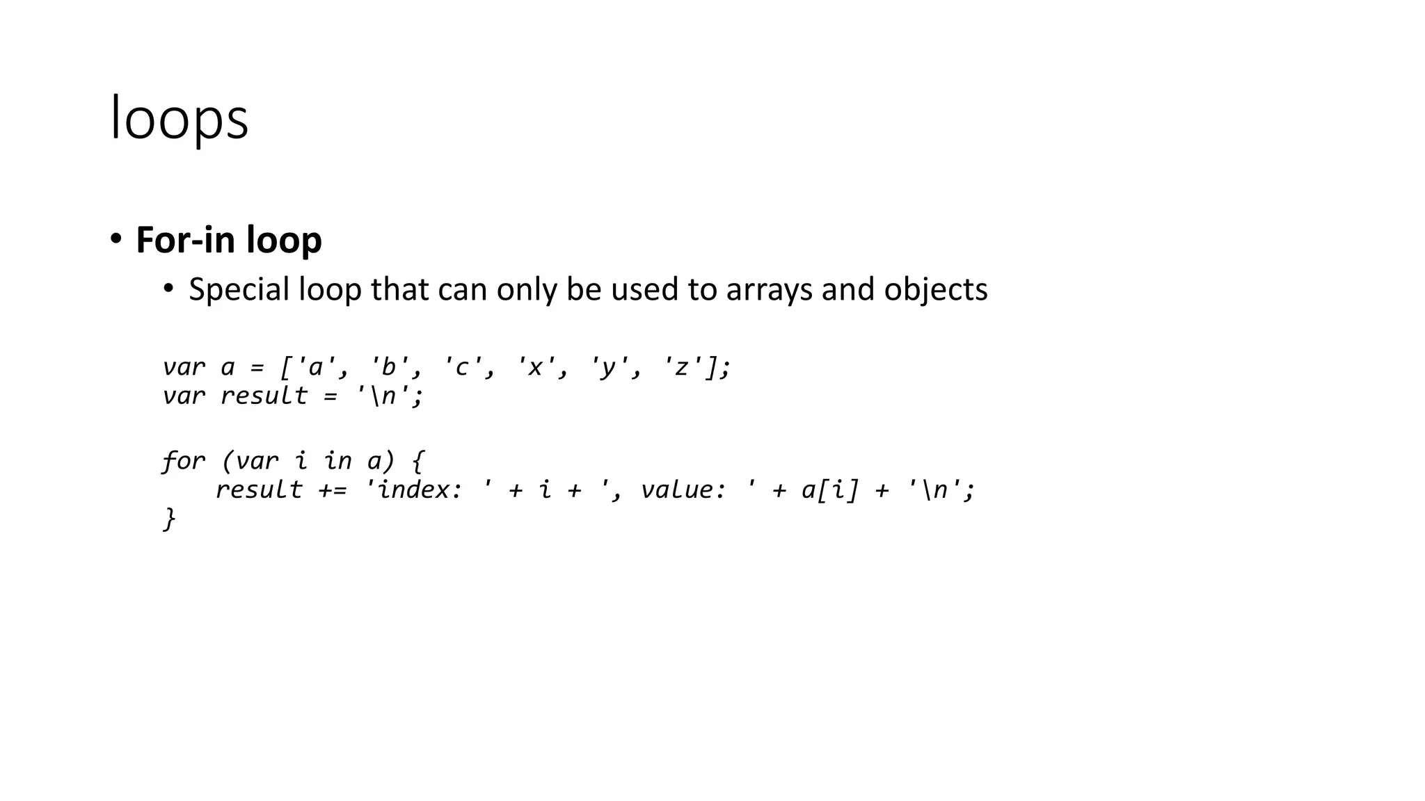 loops 
• For-in loop 
• Special loop that can only be used to arrays and objects 
var a = ['a', 'b', 'c', 'x', 'y', 'z']; 
var result = 'n'; 
for (var i in a) { 
result += 'index: ' + i + ', value: ' + a[i] + 'n'; 
} 
 