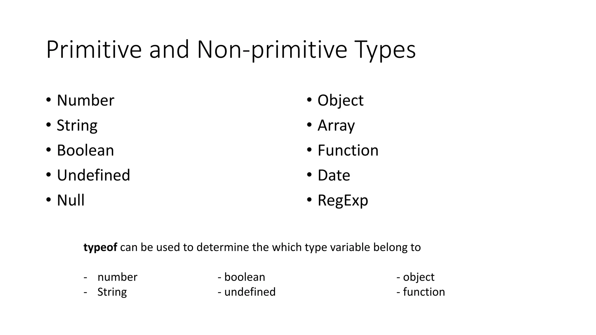 Primitive and Non-primitive Types 
• Number 
• String 
• Boolean 
• Undefined 
• Null 
• Object 
• Array 
• Function 
• Date 
• RegExp 
typeof can be used to determine the which type variable belong to 
- number - boolean - object 
- String - undefined - function 
 