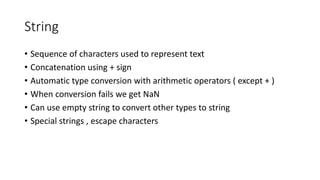 String 
• Sequence of characters used to represent text 
• Concatenation using + sign 
• Automatic type conversion with arithmetic operators ( except + ) 
• When conversion fails we get NaN 
• Can use empty string to convert other types to string 
• Special strings , escape characters 
 