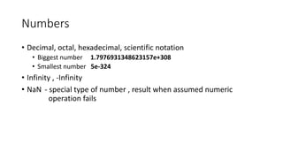 Numbers 
• Decimal, octal, hexadecimal, scientific notation 
• Biggest number 1.7976931348623157e+308 
• Smallest number 5e-324 
• Infinity , -Infinity 
• NaN - special type of number , result when assumed numeric 
operation fails 
 