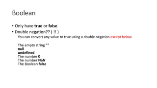 Boolean 
• Only have true or false 
• Double negation?? ( !! ) 
You can convert any value to true using a double negation except below 
The empty string "" 
null 
undefined 
The number 0 
The number NaN 
The Boolean false 
 