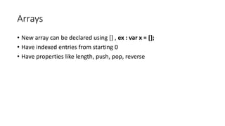 Arrays 
• New array can be declared using [] , ex : var x = []; 
• Have indexed entries from starting 0 
• Have properties like length, push, pop, reverse 
 