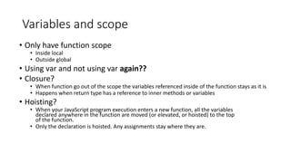 Variables and scope 
• Only have function scope 
• Inside local 
• Outside global 
• Using var and not using var again?? 
• Closure? 
• When function go out of the scope the variables referenced inside of the function stays as it is 
• Happens when return type has a reference to inner methods or variables 
• Hoisting? 
• When your JavaScript program execution enters a new function, all the variables 
declared anywhere in the function are moved (or elevated, or hoisted) to the top 
of the function. 
• Only the declaration is hoisted. Any assignments stay where they are. 
 
