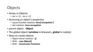 Objects 
• Arrays vs Objects 
• var x = [] , var y = {} 
• Accessing an object's properties 
• square bracket notation, hero['occupation'] 
• dot notation, hero.occupation 
• parent object - Object 
• The global object (window in browsers, global in nodejs) 
• Ways to create objects 
• Object literal notation - {} 
• With - new Object() 
• With - Constructor functions 
 