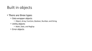 Built in objects 
• There are three types 
• Data wrapper objects 
• Object, Array, Function, Boolean, Number, and String 
• Utility objects 
• Math, Date, and RegExp 
• Error objects 
 