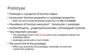 Prototype 
• Prototype is a property of function object 
• Constructor function properties vs. prototype properties 
• Both are same except prototype properties are live and shared 
• Precedence of function execution? Constructor > prototype 
• hasOwnProperty , propertyIsEnumerable ,isPrototypeOf methods 
• Two important concepts 
• The prototype chain is live except when you completely replace the 
prototype object 
• prototype.constructor is not reliable 
• The secret link of the prototype 
• When you overwrite the prototype, remember to reset the 
constructor property. 
 