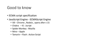 Good to know 
• ECMA script specification 
• JavaScript Engine - ECMAScript Engine 
• V8 – Chrome , NodeJs , opera after v 15 
• Chakra – IE : Jscript 
• Spider Monkey - Mozilla 
• Nitro – Apple 
• Tamarin – Flash : Action Script 
 