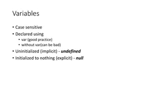 Variables 
• Case sensitive 
• Declared using 
• var (good practice) 
• without var(can be bad) 
• Uninitialized (implicit) - undefined 
• Initialized to nothing (explicit) - null 
 