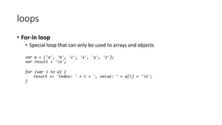 loops 
• For-in loop 
• Special loop that can only be used to arrays and objects 
var a = ['a', 'b', 'c', 'x', 'y', 'z']; 
var result = 'n'; 
for (var i in a) { 
result += 'index: ' + i + ', value: ' + a[i] + 'n'; 
} 
 