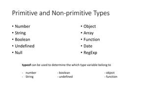 Primitive and Non-primitive Types 
• Number 
• String 
• Boolean 
• Undefined 
• Null 
• Object 
• Array 
• Function 
• Date 
• RegExp 
typeof can be used to determine the which type variable belong to 
- number - boolean - object 
- String - undefined - function 
 