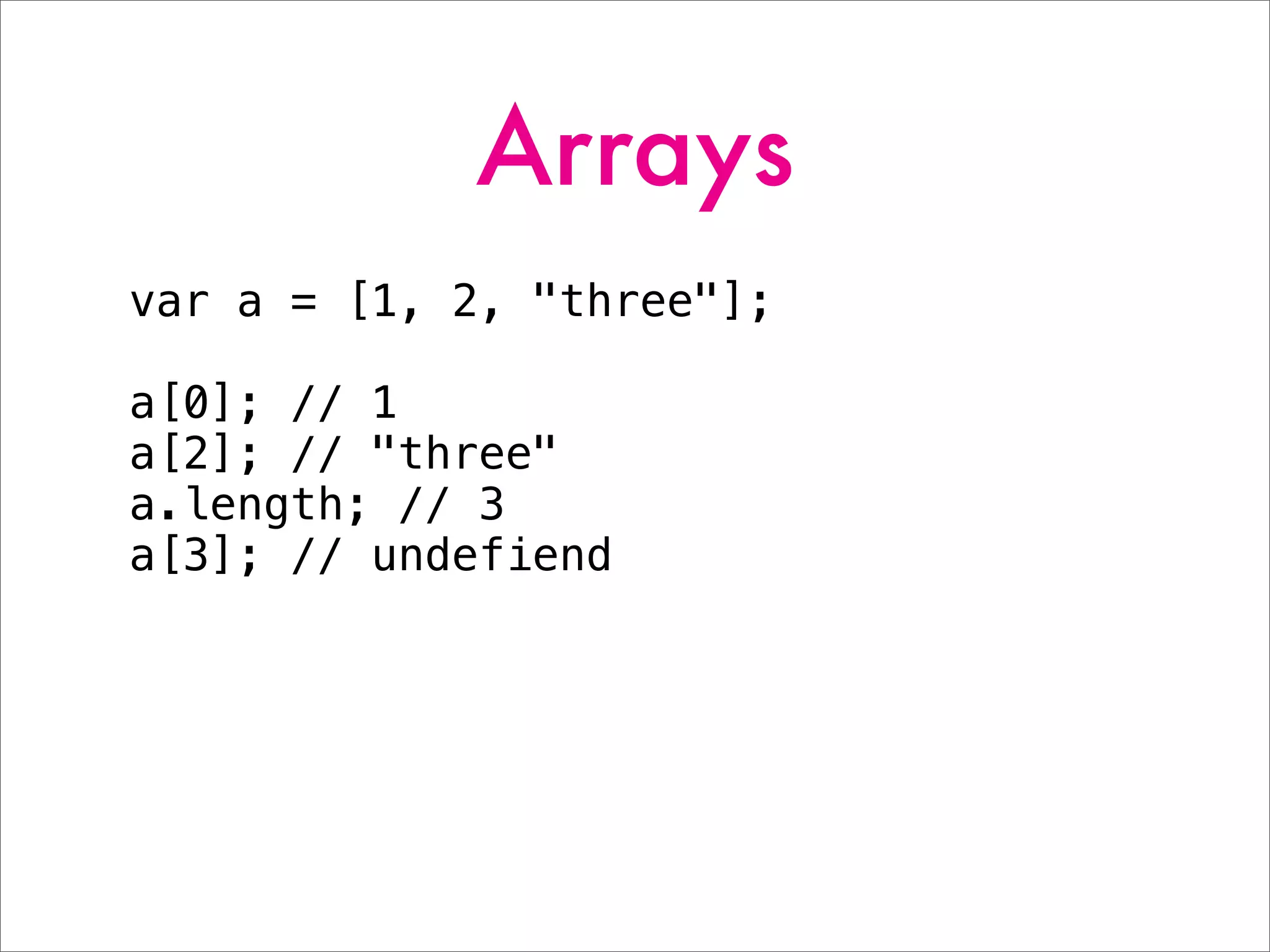 Arrays
var a = [1, 2, "three"];
a[0]; // 1
a[2]; // "three"
a.length; // 3
a[3]; // undefiend
 