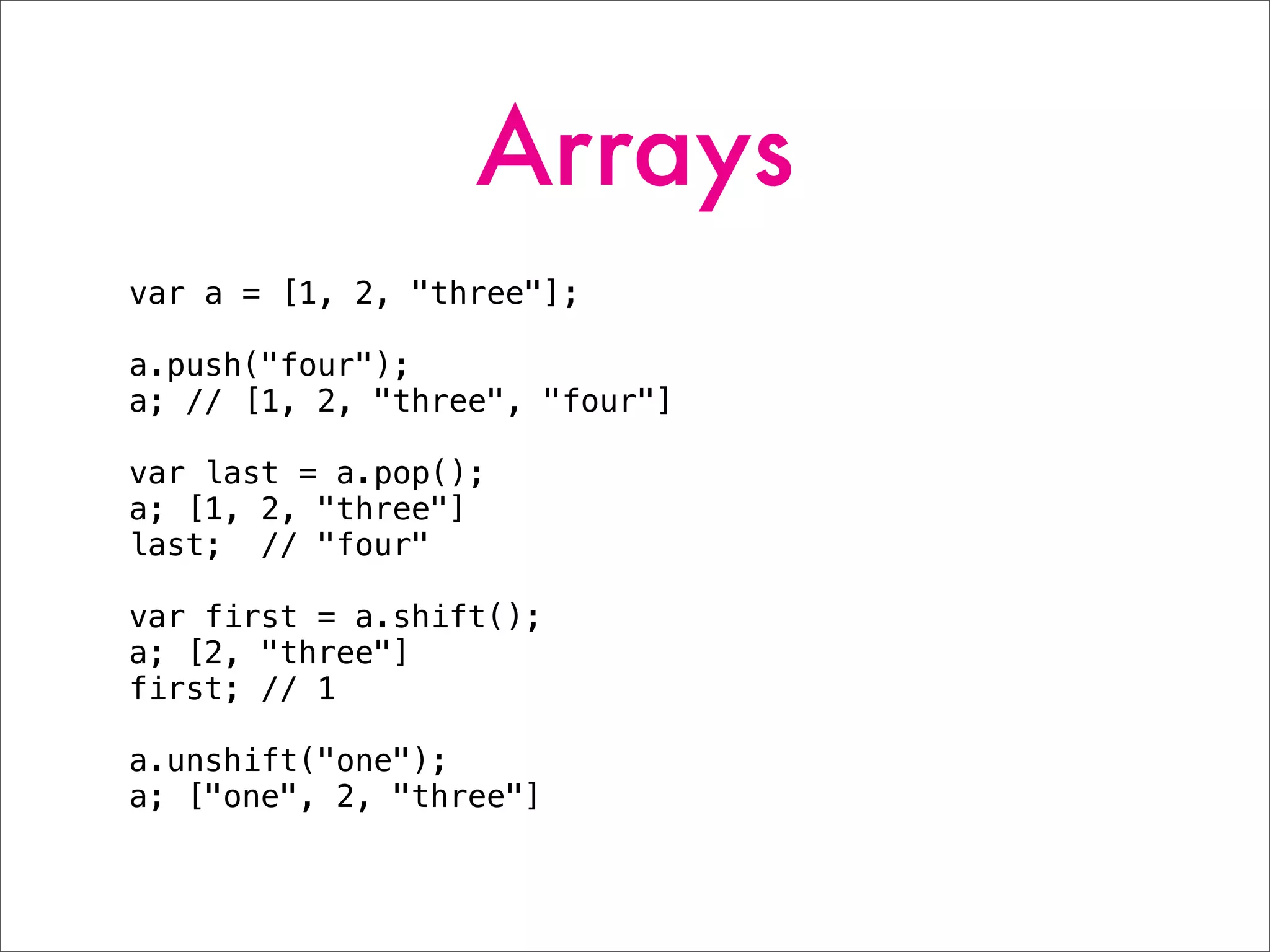 Arrays
var a = [1, 2, "three"];
a.push("four");
a; // [1, 2, "three", "four"]
var last = a.pop();
a; [1, 2, "three"]
last; // "four"
var first = a.shift();
a; [2, "three"]
first; // 1
a.unshift("one");
a; ["one", 2, "three"]
 