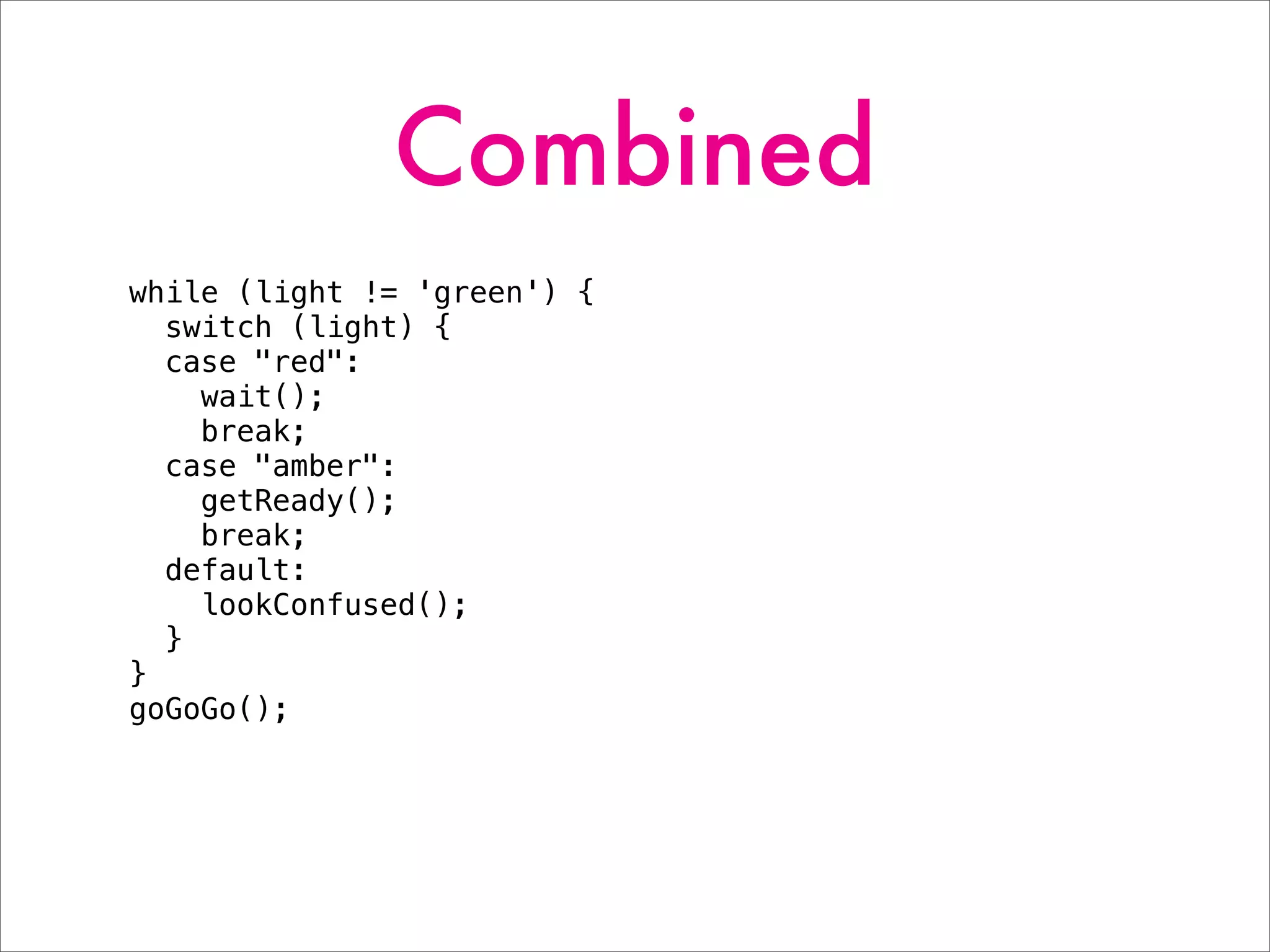 Combined
while (light != 'green') {
switch (light) {
case "red":
wait();
break;
case "amber":
getReady();
break;
default:
lookConfused();
}
}
goGoGo();
 