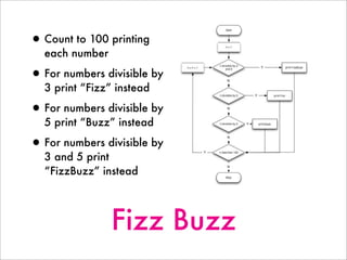 Fizz Buzz
•Count to 100 printing
each number
•For numbers divisible by
3 print “Fizz” instead
•For numbers divisible by
5 print “Buzz” instead
•For numbers divisible by
3 and 5 print
“FizzBuzz” instead
 