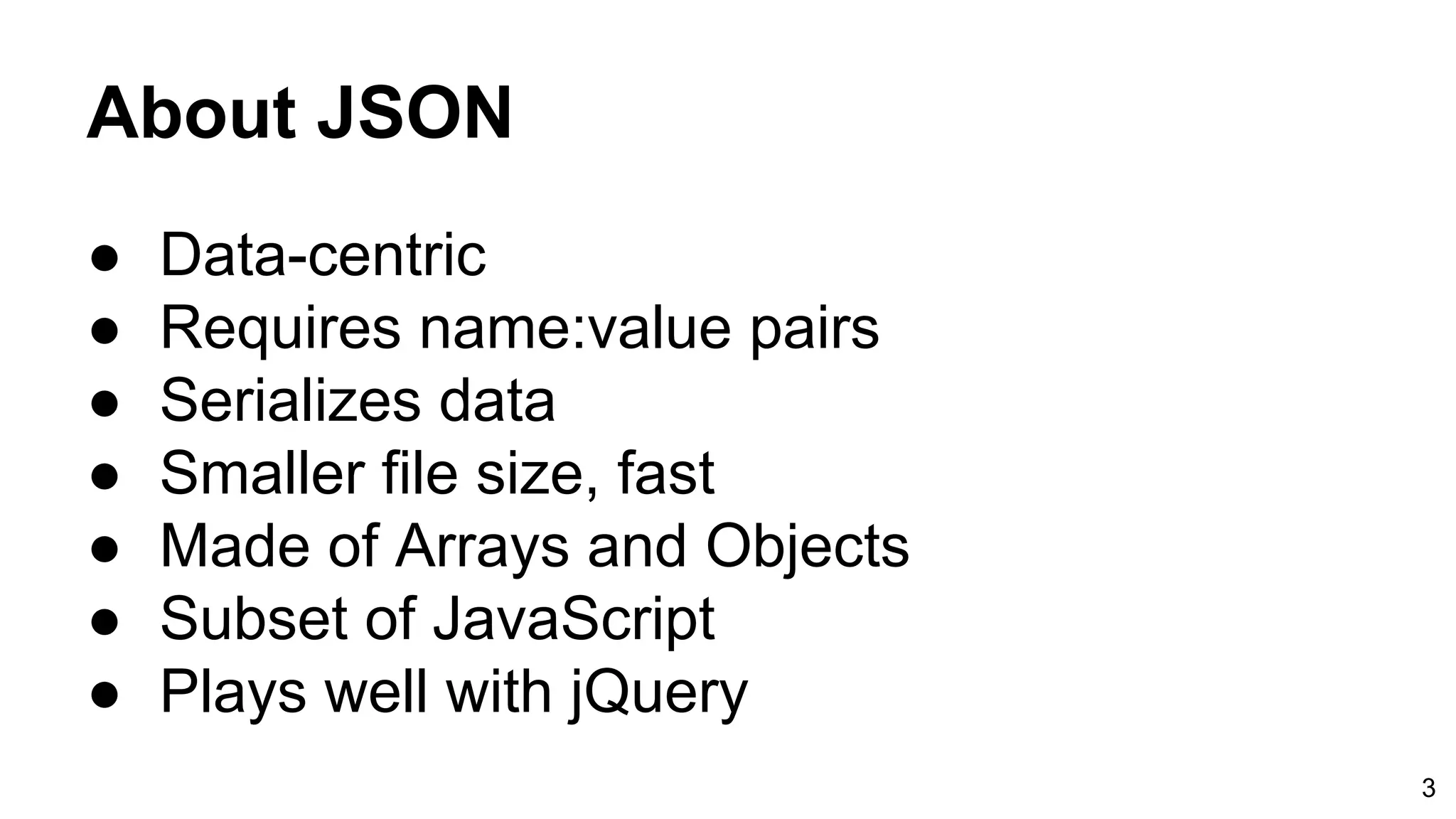 About JSON ● Data-centric ● Requires name:value pairs ● Serializes data ● Smaller file size, fast ● Made of Arrays and Objects ● Subset of JavaScript ● Plays well with jQuery 3 