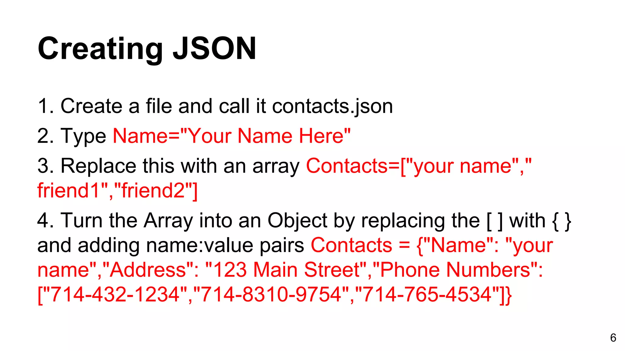 Creating JSON 1. Create a file and call it contacts.json 2. Type Name="Your Name Here" 3. Replace this with an array Contacts=["your name"," friend1","friend2"] 4. Turn the Array into an Object by replacing the [ ] with { } and adding name:value pairs Contacts = {"Name": "your name","Address": "123 Main Street","Phone Numbers": ["714-432-1234","714-8310-9754","714-765-4534"]} 6 
