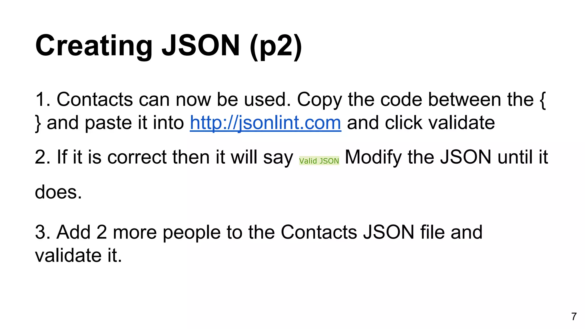 Creating JSON (p2) 1. Contacts can now be used. Copy the code between the { } and paste it into http://jsonlint.com and click validate 2. If it is correct then it will say Valid JSON Modify the JSON until it does. 3. Add 2 more people to the Contacts JSON file and validate it. 7 