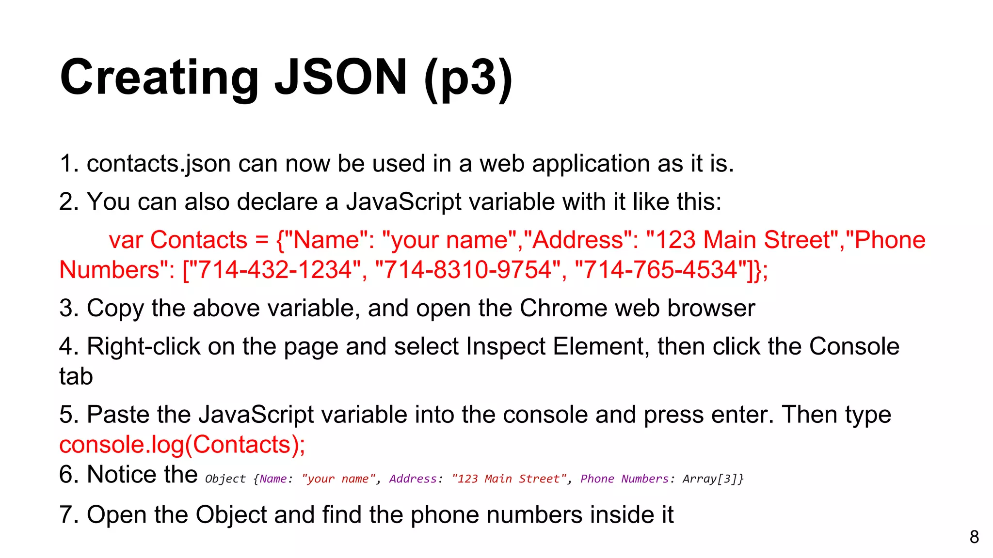 Creating JSON (p3) 1. contacts.json can now be used in a web application as it is. 2. You can also declare a JavaScript variable with it like this: var Contacts = {"Name": "your name","Address": "123 Main Street","Phone Numbers": ["714-432-1234", "714-8310-9754", "714-765-4534"]}; 3. Copy the above variable, and open the Chrome web browser 4. Right-click on the page and select Inspect Element, then click the Console tab 5. Paste the JavaScript variable into the console and press enter. Then type console.log(Contacts); 6. Notice the Object {Name: "your name", Address: "123 Main Street", Phone Numbers: Array[3]} 7. Open the Object and find the phone numbers inside it 8 