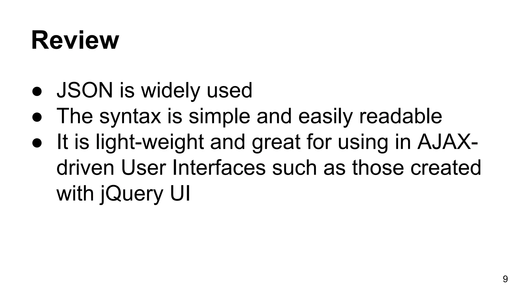 Review ● JSON is widely used ● The syntax is simple and easily readable ● It is light-weight and great for using in AJAX- driven User Interfaces such as those created with jQuery UI 9 