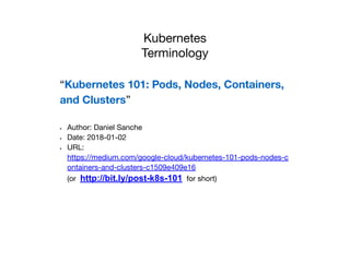 Kubernetes
Terminology
“Kubernetes 101: Pods, Nodes, Containers,
and Clusters”
• Author: Daniel Sanche
• Date: 2018-01-02
• URL:
https://medium.com/google-cloud/kubernetes-101-pods-nodes-c
ontainers-and-clusters-c1509e409e16
(or http://bit.ly/post-k8s-101 for short)
 