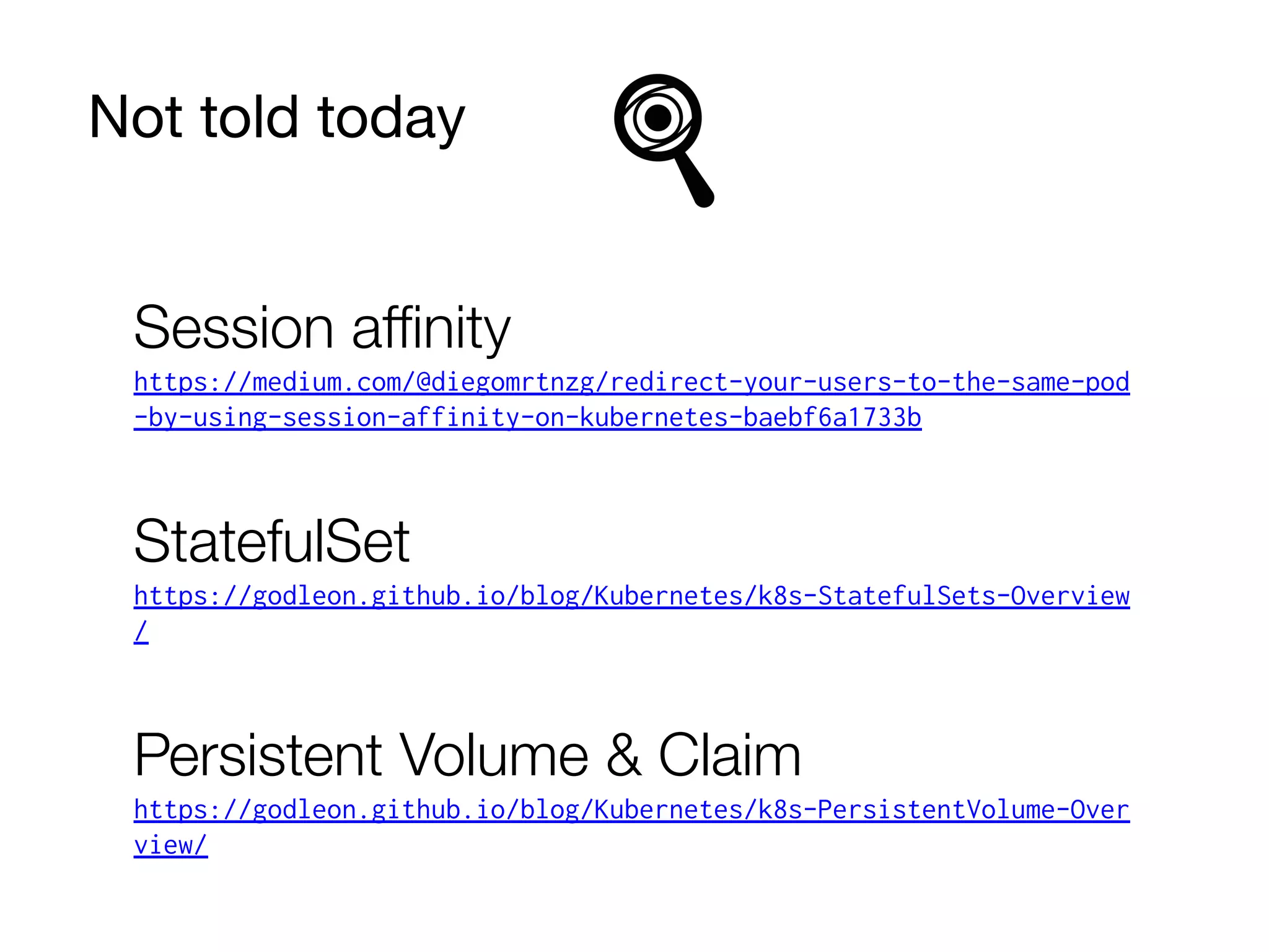 Not told today
Session aﬃnity
https://medium.com/@diegomrtnzg/redirect-your-users-to-the-same-pod
-by-using-session-affinity-on-kubernetes-baebf6a1733b
StatefulSet
https://godleon.github.io/blog/Kubernetes/k8s-StatefulSets-Overview
/
Persistent Volume & Claim
https://godleon.github.io/blog/Kubernetes/k8s-PersistentVolume-Over
view/
 