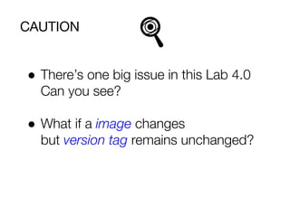 CAUTION
● There’s one big issue in this Lab 4.0
Can you see?
● What if a image changes
but version tag remains unchanged?
 