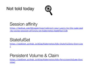 Not told today
Session aﬃnity
https://medium.com/@diegomrtnzg/redirect-your-users-to-the-same-pod
-by-using-session-affinity-on-kubernetes-baebf6a1733b
StatefulSet
https://godleon.github.io/blog/Kubernetes/k8s-StatefulSets-Overview
/
Persistent Volume & Claim
https://godleon.github.io/blog/Kubernetes/k8s-PersistentVolume-Over
view/
 