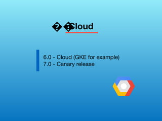 Cloud
6.0 - Cloud (GKE for example)
7.0 - Canary release
��
 