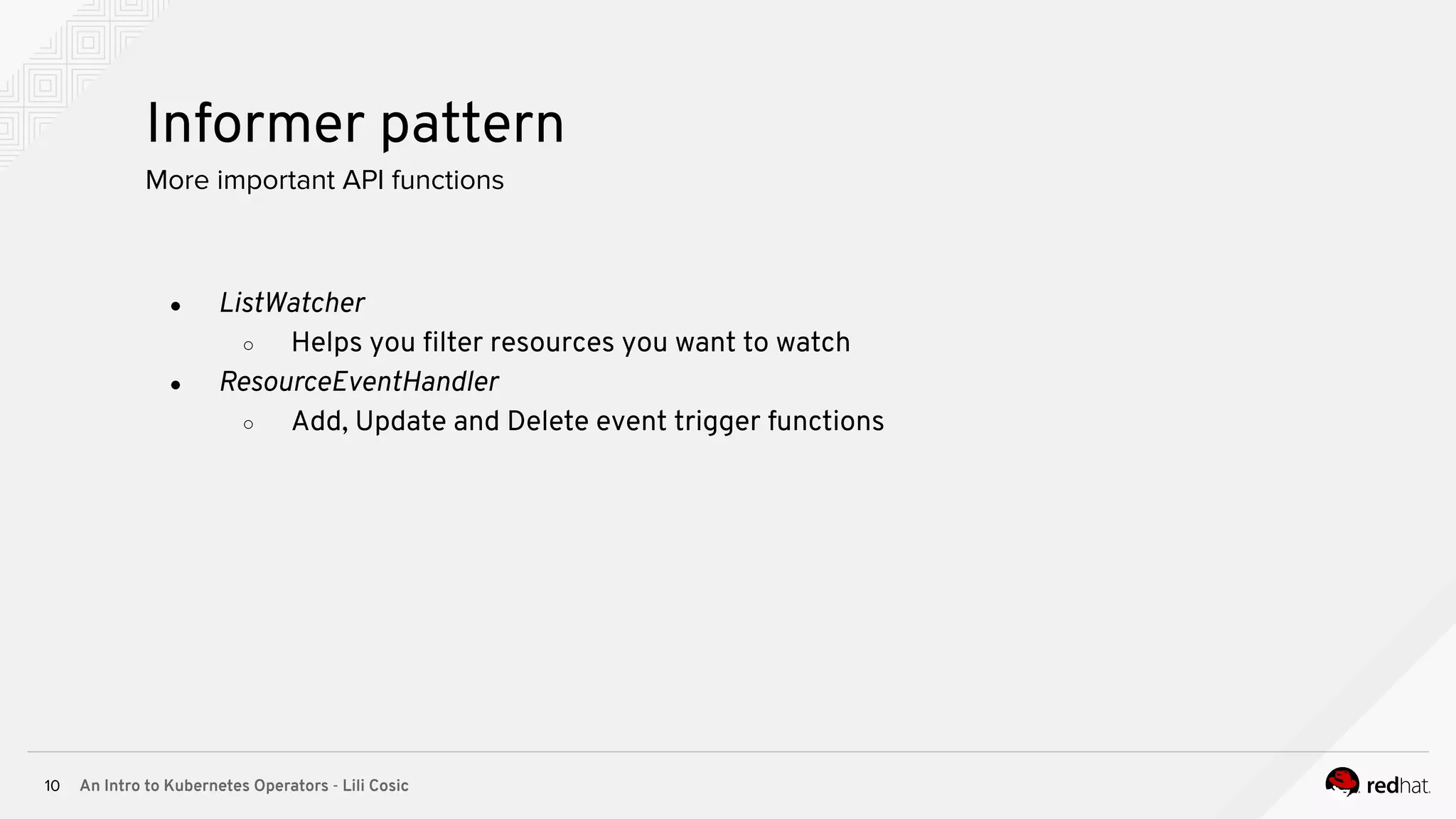 An Intro to Kubernetes Operators - Lili Cosic10 Informer pattern More important API functions ● ListWatcher ○ Helps you ﬁlter resources you want to watch ● ResourceEventHandler ○ Add, Update and Delete event trigger functions 