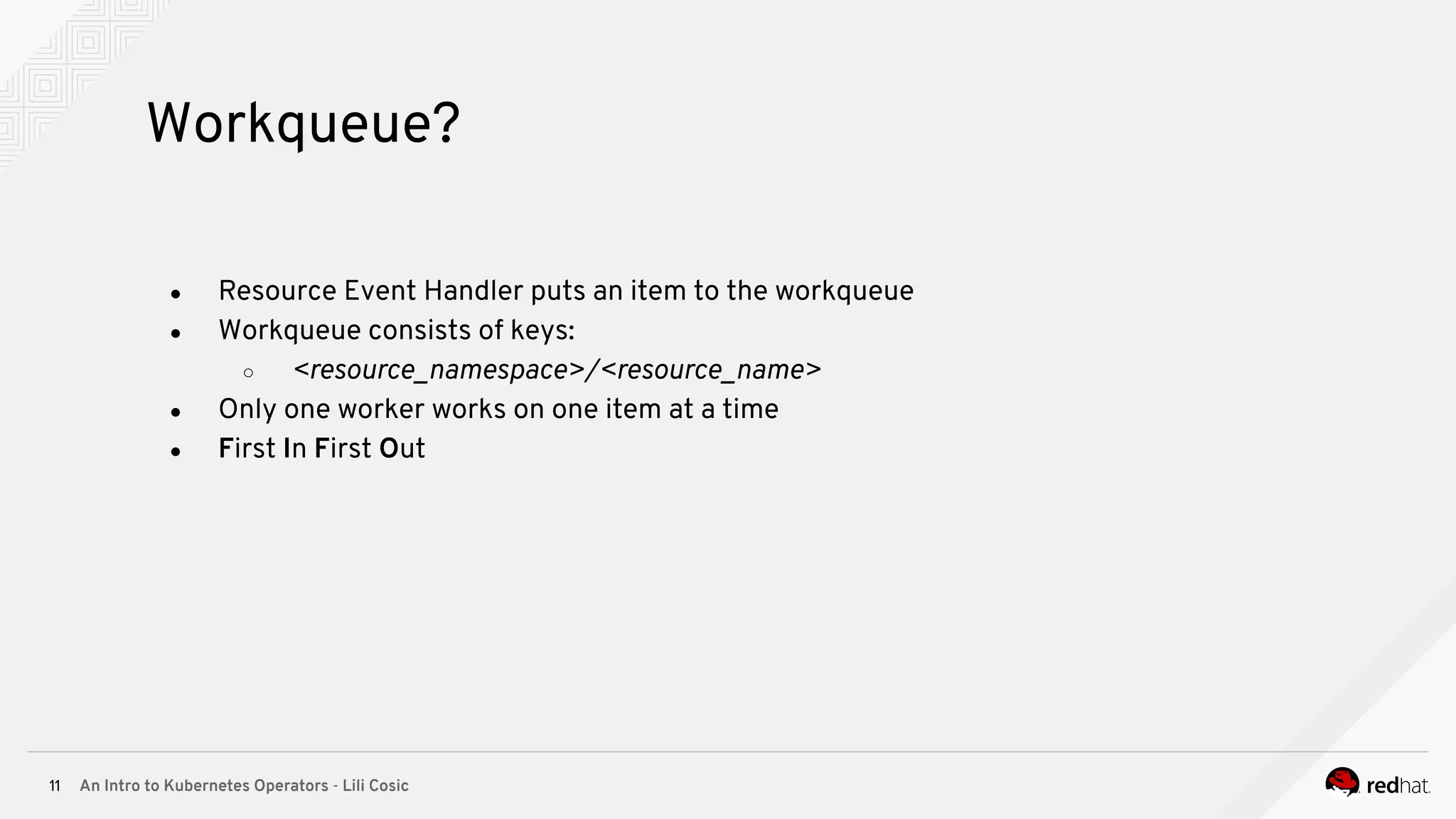 An Intro to Kubernetes Operators - Lili Cosic11 Workqueue? ● Resource Event Handler puts an item to the workqueue ● Workqueue consists of keys: ○ <resource_namespace>/<resource_name> ● Only one worker works on one item at a time ● First In First Out 