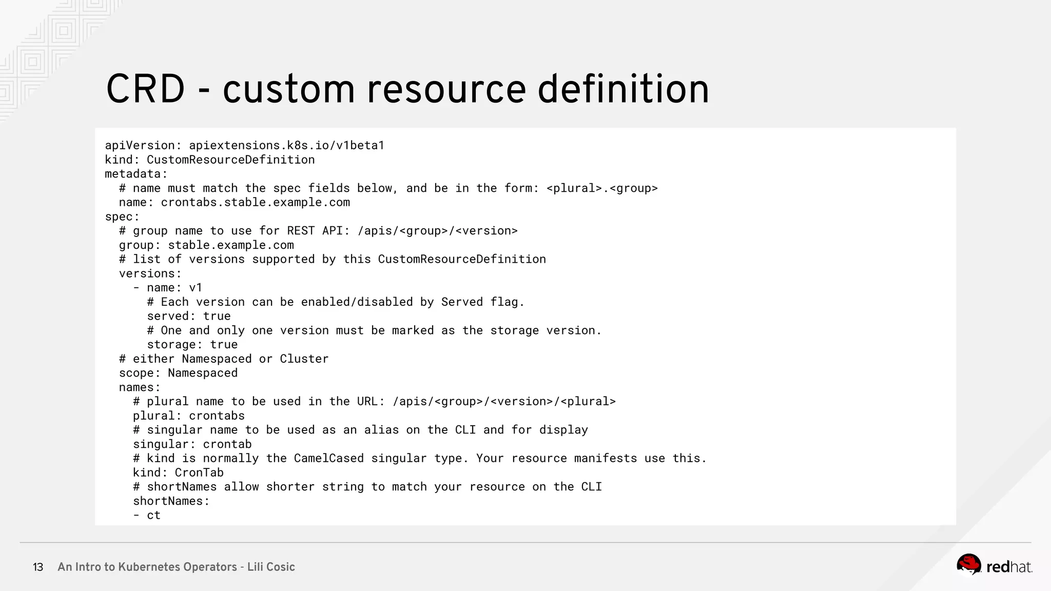 An Intro to Kubernetes Operators - Lili Cosic13 CRD - custom resource deﬁnition apiVersion: apiextensions.k8s.io/v1beta1 kind: CustomResourceDefinition metadata: # name must match the spec fields below, and be in the form: <plural>.<group> name: crontabs.stable.example.com spec: # group name to use for REST API: /apis/<group>/<version> group: stable.example.com # list of versions supported by this CustomResourceDefinition versions: - name: v1 # Each version can be enabled/disabled by Served flag. served: true # One and only one version must be marked as the storage version. storage: true # either Namespaced or Cluster scope: Namespaced names: # plural name to be used in the URL: /apis/<group>/<version>/<plural> plural: crontabs # singular name to be used as an alias on the CLI and for display singular: crontab # kind is normally the CamelCased singular type. Your resource manifests use this. kind: CronTab # shortNames allow shorter string to match your resource on the CLI shortNames: - ct 