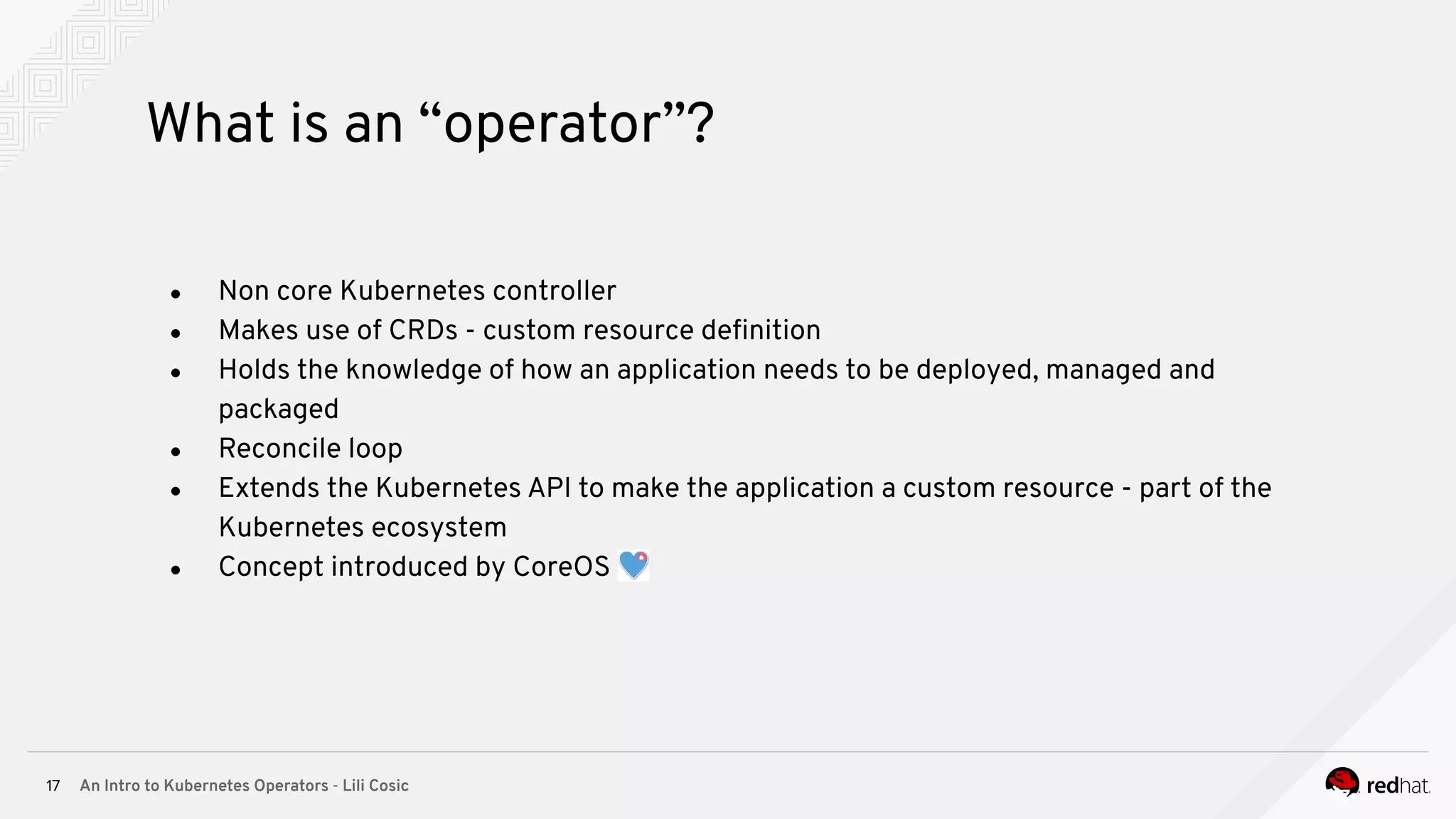 An Intro to Kubernetes Operators - Lili Cosic17 What is an “operator”? ● Non core Kubernetes controller ● Makes use of CRDs - custom resource deﬁnition ● Holds the knowledge of how an application needs to be deployed, managed and packaged ● Reconcile loop ● Extends the Kubernetes API to make the application a custom resource - part of the Kubernetes ecosystem ● Concept introduced by CoreOS 
