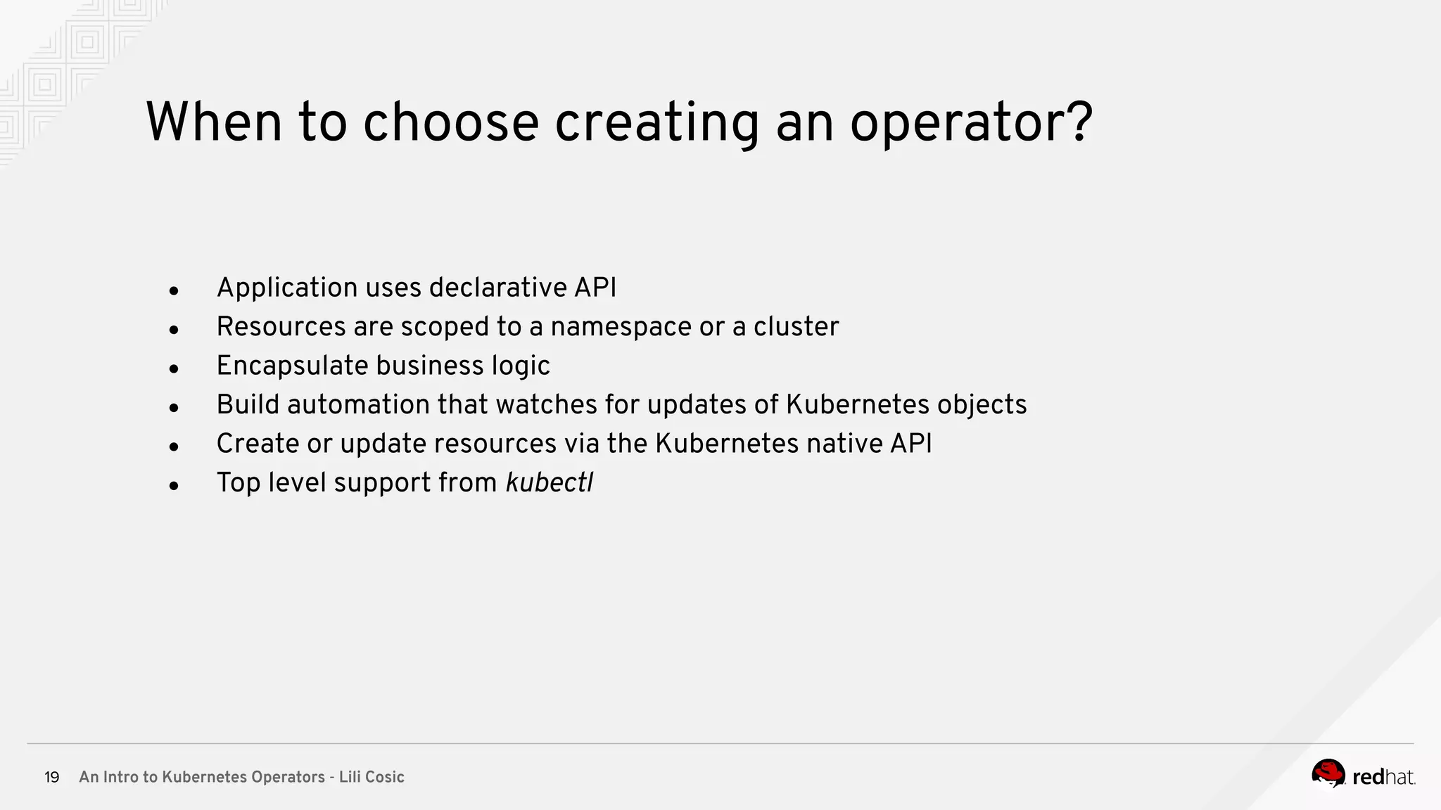 An Intro to Kubernetes Operators - Lili Cosic19 When to choose creating an operator? ● Application uses declarative API ● Resources are scoped to a namespace or a cluster ● Encapsulate business logic ● Build automation that watches for updates of Kubernetes objects ● Create or update resources via the Kubernetes native API ● Top level support from kubectl 