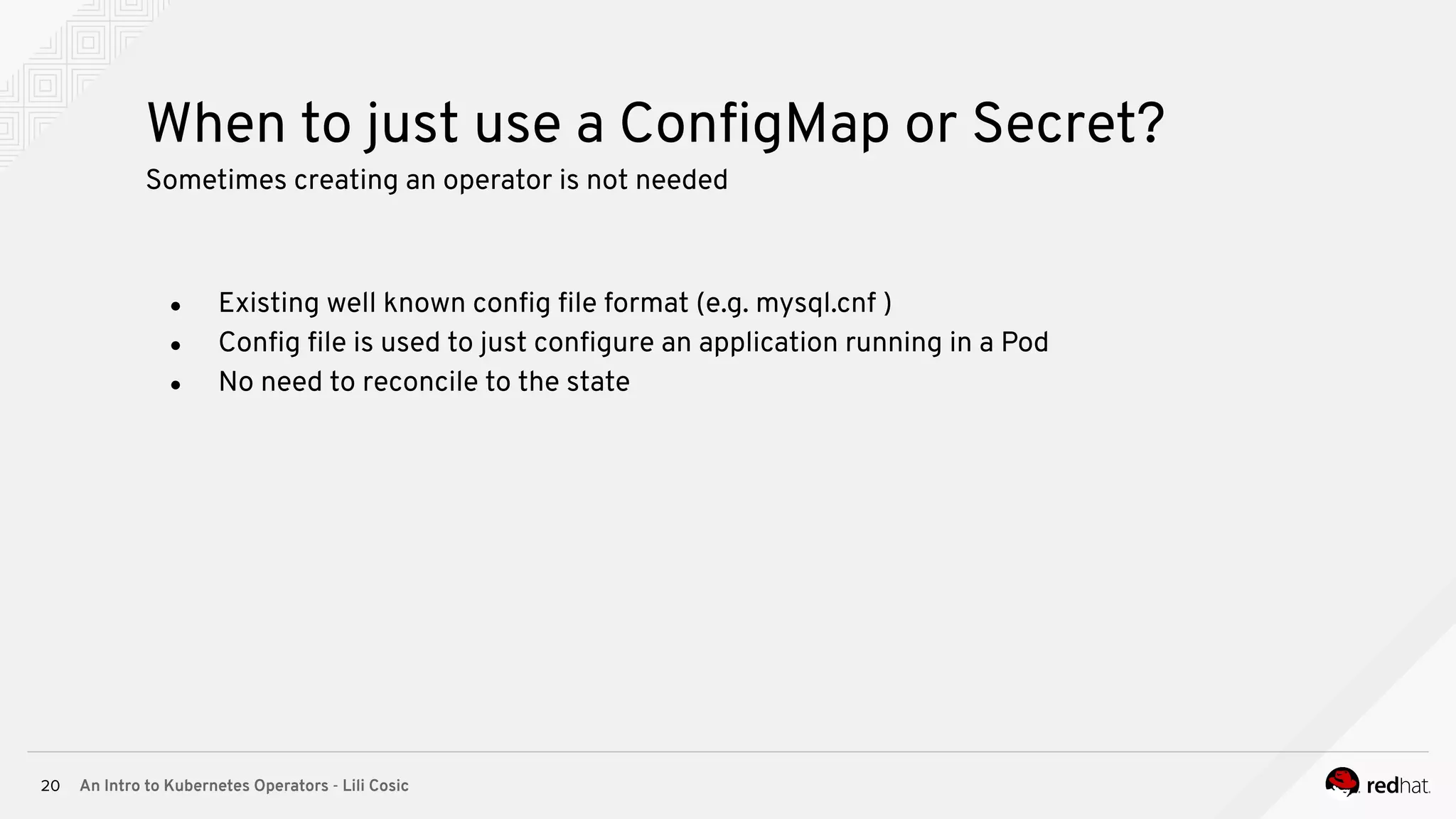 An Intro to Kubernetes Operators - Lili Cosic20 When to just use a ConﬁgMap or Secret? Sometimes creating an operator is not needed ● Existing well known conﬁg ﬁle format (e.g. mysql.cnf ) ● Conﬁg ﬁle is used to just conﬁgure an application running in a Pod ● No need to reconcile to the state 