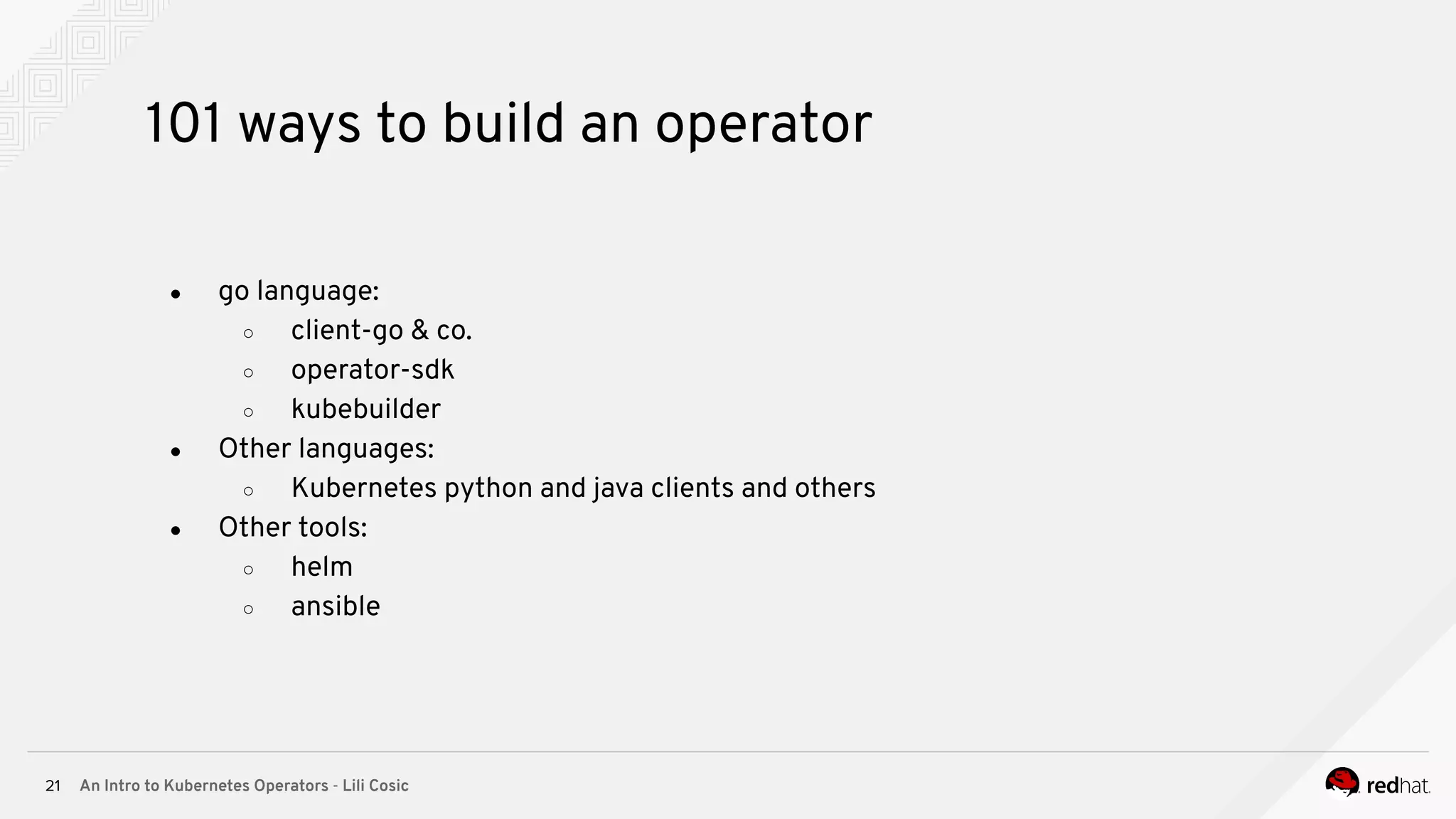 An Intro to Kubernetes Operators - Lili Cosic21 101 ways to build an operator ● go language: ○ client-go & co. ○ operator-sdk ○ kubebuilder ● Other languages: ○ Kubernetes python and java clients and others ● Other tools: ○ helm ○ ansible 